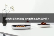 如何切整齐阿胶膏（阿胶糕怎么切成小块）