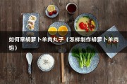 如何窜胡萝卜羊肉丸子（怎样制作胡萝卜羊肉馅）