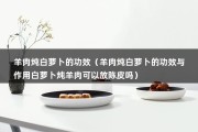 羊肉炖白萝卜的功效（羊肉炖白萝卜的功效与作用白萝卜炖羊肉可以放陈皮吗）