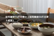 如何腌制50斤白萝卜（如何腌制50斤白萝卜咸菜）